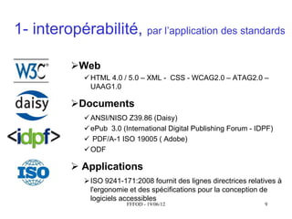 1- interopérabilité, par  l’application  des  standards

           Web
               HTML 4.0 / 5.0 – XML - CSS - WCAG2.0 – ATAG2.0 –
                UAAG1.0

           Documents
               ANSI/NISO Z39.86 (Daisy)
               ePub 3.0 (International Digital Publishing Forum - IDPF)
               PDF/A-1 ISO 19005 ( Adobe)
               ODF

            Applications
               ISO 9241-171:2008 fournit des lignes directrices relatives à
                l'ergonomie et des spécifications pour la conception de
                logiciels accessibles
                           FFFOD - 19/06/12                           9
 