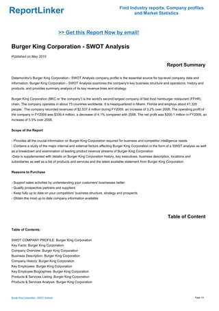 Find Industry reports, Company profiles
ReportLinker                                                                     and Market Statistics



                                          >> Get this Report Now by email!

Burger King Corporation - SWOT Analysis
Published on May 2010

                                                                                                           Report Summary

Datamonitor's Burger King Corporation - SWOT Analysis company profile is the essential source for top-level company data and
information. Burger King Corporation - SWOT Analysis examines the company's key business structure and operations, history and
products, and provides summary analysis of its key revenue lines and strategy.


Burger King Corporation (BKC or 'the company') is the world's second largest company of fast food hamburger restaurant (FFHR)
chain. The company operates in about 73 countries worldwide. It is headquartered in Miami, Florida and employs about 41,320
people. The company recorded revenues of $2,537.4 million during FY2009, an increase of 3.2% over 2008. The operating profit of
the company in FY2009 was $339.4 million, a decrease of 4.1% compared with 2008. The net profit was $200.1 million in FY2009, an
increase of 5.5% over 2008.


Scope of the Report


- Provides all the crucial information on Burger King Corporation required for business and competitor intelligence needs
- Contains a study of the major internal and external factors affecting Burger King Corporation in the form of a SWOT analysis as well
as a breakdown and examination of leading product revenue streams of Burger King Corporation
-Data is supplemented with details on Burger King Corporation history, key executives, business description, locations and
subsidiaries as well as a list of products and services and the latest available statement from Burger King Corporation


Reasons to Purchase


- Support sales activities by understanding your customers' businesses better
- Qualify prospective partners and suppliers
- Keep fully up to date on your competitors' business structure, strategy and prospects
- Obtain the most up to date company information available




                                                                                                            Table of Content

Table of Contents:


SWOT COMPANY PROFILE: Burger King Corporation
Key Facts: Burger King Corporation
Company Overview: Burger King Corporation
Business Description: Burger King Corporation
Company History: Burger King Corporation
Key Employees: Burger King Corporation
Key Employee Biographies: Burger King Corporation
Products & Services Listing: Burger King Corporation
Products & Services Analysis: Burger King Corporation



Burger King Corporation - SWOT Analysis                                                                                       Page 1/4
 