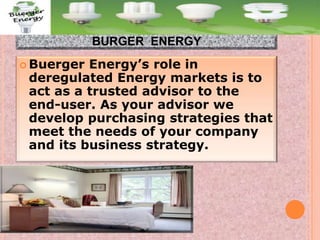 BURGER ENERGY
 Buerger

Energy’s role in
deregulated Energy markets is to
act as a trusted advisor to the
end-user. As your advisor we
develop purchasing strategies that
meet the needs of your company
and its business strategy.

 