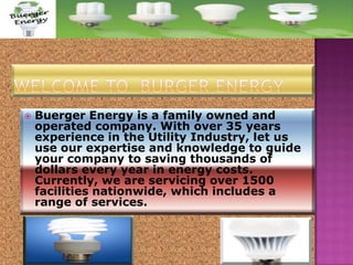 

Buerger Energy is a family owned and
operated company. With over 35 years
experience in the Utility Industry, let us
use our expertise and knowledge to guide
your company to saving thousands of
dollars every year in energy costs.
Currently, we are servicing over 1500
facilities nationwide, which includes a
range of services.

 