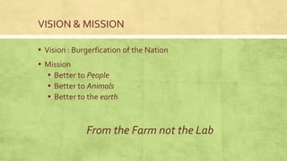 VISION & MISSION
▪ Vision : Burgerfication of the Nation
▪ Mission
▪ Better to People
▪ Better to Animals
▪ Better to the earth
From the Farm not the Lab
 
