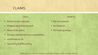 CLAIMS
DO’s
▪ Better burger concept
▪ Prepare daily from scratch
▪ Never Ever policy
▪ Strong commitment to sustainability
▪ 100% Peanut oil
▪ Upcycling and Recycling
DON’Ts
▪ No microwaves
▪ No freezers
▪ No heating lamps
Mitani, S.(2013, November).BurgerFi: craft beers and older cattle. Ann Arbor Observer
 