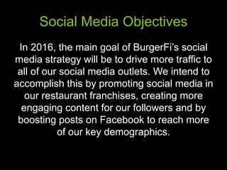 Social Media Objectives
In 2016, the main goal of BurgerFi’s social
media strategy will be to drive more traffic to
all of our social media outlets. We intend to
accomplish this by promoting social media in
our restaurant franchises, creating more
engaging content for our followers and by
boosting posts on Facebook to reach more
of our key demographics.
 