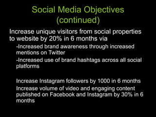 Social Media Objectives
(continued)
Increase unique visitors from social properties
to website by 20% in 6 months via
-Increased brand awareness through increased
mentions on Twitter
-Increased use of brand hashtags across all social
platforms
Increase Instagram followers by 1000 in 6 months
Increase volume of video and engaging content
published on Facebook and Instagram by 30% in 6
months
 