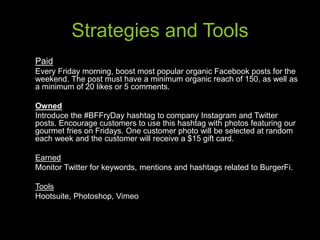 Strategies and Tools
Paid
Every Friday morning, boost most popular organic Facebook posts for the
weekend. The post must have a minimum organic reach of 150, as well as
a minimum of 20 likes or 5 comments.
Owned
Introduce the #BFFryDay hashtag to company Instagram and Twitter
posts. Encourage customers to use this hashtag with photos featuring our
gourmet fries on Fridays. One customer photo will be selected at random
each week and the customer will receive a $15 gift card.
Earned
Monitor Twitter for keywords, mentions and hashtags related to BurgerFi.
Tools
Hootsuite, Photoshop, Vimeo
 