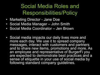 Social Media Roles and
Responsibilities/Policy
• Marketing Director - Jane Doe
• Social Media Manager – John Smith
• Social Media Coordinator – Jen Brown
• Social media impacts our daily lives more and
more each day. We use it to spread company
messages, interact with customers and partners
and to share new items, promotions and more. As
an employee and representative of BurgerFi you
are expected to demonstrate best practices and a
sense of etiquette in your use of social media by
following standard company guidelines.
 