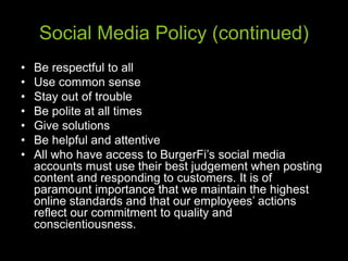 Social Media Policy (continued)
• Be respectful to all
• Use common sense
• Stay out of trouble
• Be polite at all times
• Give solutions
• Be helpful and attentive
• All who have access to BurgerFi’s social media
accounts must use their best judgement when posting
content and responding to customers. It is of
paramount importance that we maintain the highest
online standards and that our employees’ actions
reflect our commitment to quality and
conscientiousness.
 