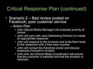 Critical Response Plan (continued)
• Scenario 2 – Bad review posted on
Facebook; poor customer service
– Action Plan
• John (Social Media Manager) will evaluate severity of
review
• John will sync with Jane (Marketing Director) to create
an appropriate response
• John will respond to the reviewer and invite them back
to the restaurant with a free meal voucher
• John will contact the franchise owner and discuss
employee involved in incident
• John and Jen (Social Media Coordinator) will ensure
that the customer is satisfied and that the situation is
resolved.
 