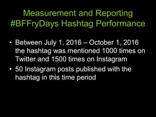 Measurement and Reporting
#BFFryDays Hashtag Performance
• Between July 1, 2016 – October 1, 2016
the hashtag was mentioned 1000 times on
Twitter and 1500 times on Instagram
• 50 Instagram posts published with the
hashtag in this time period
 