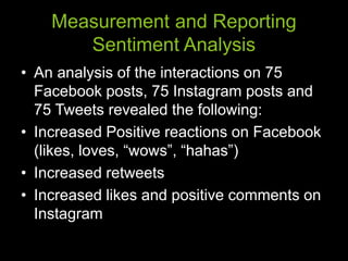 Measurement and Reporting
Sentiment Analysis
• An analysis of the interactions on 75
Facebook posts, 75 Instagram posts and
75 Tweets revealed the following:
• Increased Positive reactions on Facebook
(likes, loves, “wows”, “hahas”)
• Increased retweets
• Increased likes and positive comments on
Instagram
 
