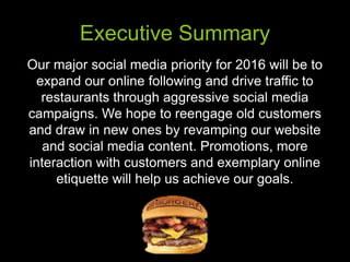 Executive Summary
Our major social media priority for 2016 will be to
expand our online following and drive traffic to
restaurants through aggressive social media
campaigns. We hope to reengage old customers
and draw in new ones by revamping our website
and social media content. Promotions, more
interaction with customers and exemplary online
etiquette will help us achieve our goals.
 