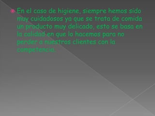 En el caso de higiene, siempre hemos sido muy cuidadosos ya que se trata de comida un producto muy delicado, esto se basa en la calidad en que lo hacemos para no perder a nuestros clientes con la competencia.