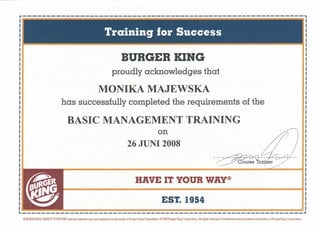 r-----------------------------------------------------------,

                                                                                  BURGER KING
                                                                          proudly acknowledges that

                                                                MONIKA MAJEWSKA
                                  has successfully completed the requirements of the

                                       BASIC MANAGEMENT TRAINING
                                                                                             on
                                                                                       26 JUNI 2008
                                                                                                                                                            .~
                                                                                                                                                                                 .
                                                                                                                                                            ... our~e·Tr~it;t~/· ..              ~~




                                                                                             HAVE IT YOUR WAY®

                                                                                                                  EST. 1954
L                                       .               ~   ~                  .::-:::-:::-::.            ~   _-_ _ ....;,-_;......;. _-..;.;   ~...:..:.. ~   _;,:..                                                                .I

    BURGER KING, HAVEITYOURWAY and the crescent iog:> are leglsteIed tIa:Ia roorks of anger KlngCorporoOOn. ~:Dllanger Klng CoIpOlU!ioIL All righJs reseIVed. Confidential and proprietary info1TT1Clbn of Burger Klng CorporoOOn.
 