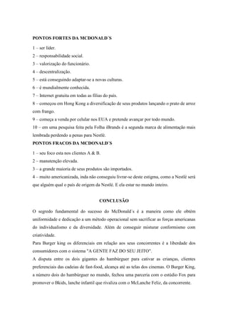 PONTOS FORTES DA MCDONALD´S

1 – ser líder.
2 – responsabilidade social.
3 – valorização do funcionário.
4 – descentralização.
5 – está conseguindo adaptar-se a novas culturas.
6 – é mundialmente conhecida.
7 – Internet gratuita em todas as filias do país.
8 – começou em Hong Kong a diversificação de seus produtos lançando o prato de arroz
com frango.
9 – começa a venda por celular nos EUA e pretende avançar por todo mundo.
10 – em uma pesquisa feita pela Folha iBrands é a segunda marca de alimentação mais
lembrada perdendo a penas para Nestlé.
PONTOS FRACOS DA MCDONALD´S

1 – seu foco esta nos clientes A & B.
2 – manutenção elevada.
3 – a grande maioria de seus produtos são importados.
4 – muito americanizada, inda não conseguiu livrar-se deste estigma, como a Nestlé será
que alguém qual o país de origem da Nestlé. E ela estar no mundo inteiro.


                                      CONCLUSÃO

O segredo fundamental do sucesso do McDonald´s é a maneira como ele obtém
uniformidade e dedicação a um método operacional sem sacrificar as forças americanas
do individualismo e da diversidade. Além de conseguir misturar conformismo com
criatividade.
Para Burger king os diferenciais em relação aos seus concorrentes é a liberdade dos
consumidores com o sistema "A GENTE FAZ DO SEU JEITO".
A disputa entre os dois gigantes do hambúrguer para cativar as crianças, clientes
preferenciais das cadeias de fast-food, alcança até as telas dos cinemas. O Burger King,
a número dois do hambúrguer no mundo, fechou uma parceria com o estúdio Fox para
promover o Bkids, lanche infantil que rivaliza com o McLanche Feliz, da concorrente.
 