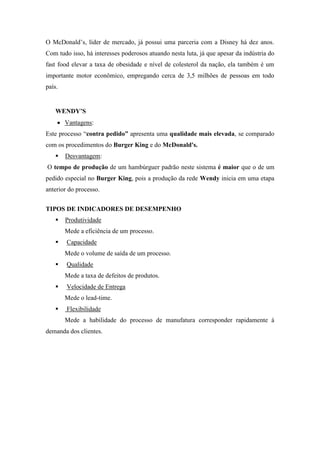 O McDonald’s, líder de mercado, já possui uma parceria com a Disney há dez anos.
Com tudo isso, há interesses poderosos atuando nesta luta, já que apesar da indústria do
fast food elevar a taxa de obesidade e nível de colesterol da nação, ela também é um
importante motor econômico, empregando cerca de 3,5 milhões de pessoas em todo
país.


    WENDY’S
        Vantagens:
Este processo “contra pedido” apresenta uma qualidade mais elevada, se comparado
com os procedimentos do Burger King e do McDonald's.
       Desvantagem:
O tempo de produção de um hambúrguer padrão neste sistema é maior que o de um
pedido especial no Burger King, pois a produção da rede Wendy inicia em uma etapa
anterior do processo.


TIPOS DE INDICADORES DE DESEMPENHO
       Produtividade
        Mede a eficiência de um processo.
       Capacidade
        Mede o volume de saída de um processo.
       Qualidade
        Mede a taxa de defeitos de produtos.
       Velocidade de Entrega
        Mede o lead-time.
       Flexibilidade
        Mede a habilidade do processo de manufatura corresponder rapidamente à
demanda dos clientes.
 