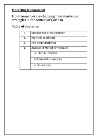 MarketingManagement
How companies are changing their marketing
strategies in the context of Covid19
Table of contents:
1. Introduction to the company
2. Pre-covid marketing
3. Post-covid marketing
4. Analysis of Market environment
a. PESTLE Analysis
b. Competitive Analysis
c. 5C Analysis
 