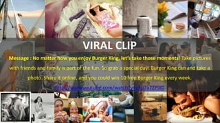 VIRAL CLIP

VIRAL CLIP
Message : No matter how you enjoy Burger King, let’s take those moments! Take pictures
with friends...