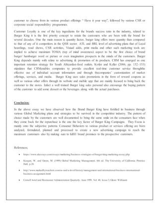 customer to choose from its various product offerings “ Have it your way”, followed by various CSR or
corporate social responsibility programmes.
Customer Loyalty is one of the key ingredients for the brands success ratio in the industry, related to
Burger King it is the first priority concept to retain the customers who are been with the brand for
several decades. One the main reason is quantity factor, burger king offers more quantity than compared
to that of any of it competitors in the QSR sector. ATL and BRL level of advertising plans that of Local
hoardings, road shows, CSR activities, Visiual adds, print media and other such marketing tools are
implied to achieve maximum TOMA (top of mind awareness) aspect to be the first choice of brand
burger/ hamburger word or picture or even imagination prospects in the minds of the customers. Burger
King depends mainly with relate to advertising & promotion of its products. CRM has emerged as one
important retention strategy for South Africanfast-food outlets. Kotler and Keller (2006, pp. 152–153)
stipulates that CRMenables companies to provide excellent real-time customer service throughthe
effective use of individual account information and through thecompanies’ customization of market
offerings, services, and media. Burger King uses sales promotions in the form of reward coupons as
well as various other offers through its website and mobile app that are mainly focused to bring back the
customer to the stores. Infact a well trained Burger king sales personal also encourage the buying pattern
of the customer to add some dessert or the beverages along with the actual purchases.
Conclusion:
In the above essay we have observed how the Brand Burger King have fortified its business through
various Global Marketing plans and strategies to be survived in the competitive industry. The pattern of
choice made by the customers are well documented to bring the same smile on the consumers face when
they come back for the repurchase is the one the key factor of Burger King Campaigns. They Focus is
mainly onto the subjective patterns Consumer Behaviors to various product or services offering are been
analyzed, formulated, planned and processed to create a new advertising campaign to reach the
maximum customers also by making sure to fulfill brand promises to the prospective customers.
References;
 https://www.ukessays.com/essays/marketing/business-strategies-of-burger-king-marketing-essay.php
 Keegan, W. and Green, M. (1999). Global Marketing Management. 6th ed. The University of California: Prentice
Hall, p.28.
 http://www.markedbyteachers.com/as-and-a-level/history/management-and-international-business-international-
business-assignment.html
 Cornell hotel and Restaurant Administration Quarterly, June 1999, Vol 40, Issue 3, Glenn Withiam)
 