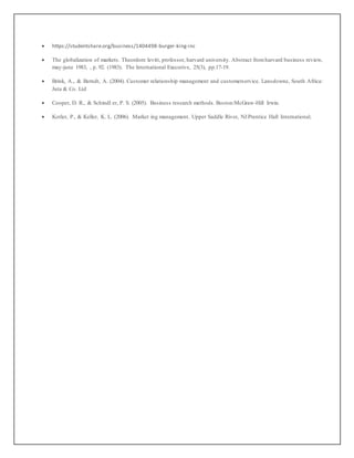  https://studentshare.org/business/1404498-burger-king-inc
 The globalization of markets. Theordore levitt, professor, harvard university. Abstract fromharvard business review,
may-june 1983, , p. 92. (1983). The International Executive, 25(3), pp.17-19.
 Brink, A., & Berndt, A. (2004). Customer relationship management and customerservice. Lansdowne, South Africa:
Juta & Co. Ltd
 Cooper, D. R., & Schindl er, P. S. (2005). Business research methods. Boston:McGraw-Hill Irwin.
 Kotler, P., & Keller, K. L. (2006). Market ing management. Upper Saddle River, NJ:Prentice Hall International.
 