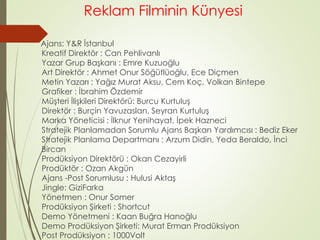 Reklam Filminin Künyesi 
Ajans: Y&R İstanbul 
Kreatif Direktör : Can Pehlivanlı 
Yazar Grup Başkanı : Emre Kuzuoğlu 
Art Direktör : Ahmet Onur Söğütlüoğlu, Ece Diçmen 
Metin Yazarı : Yağız Murat Aksu, Cem Koç, Volkan Bintepe 
Grafiker : İbrahim Özdemir 
Müşteri İlişkileri Direktörü: Burcu Kurtuluş 
Direktör : Burçin Yavuzaslan, Seyran Kurtuluş 
Marka Yöneticisi : İlknur Yenihayat, İpek Hazneci 
Stratejik Planlamadan Sorumlu Ajans Başkan Yardımcısı : Bediz Eker 
Stratejik Planlama Departmanı : Arzum Didin, Yeda Beraldo, İnci 
Bircan 
Prodüksiyon Direktörü : Okan Cezayirli 
Prodüktör : Ozan Akgün 
Ajans -Post Sorumlusu : Hulusi Aktaş 
Jingle: GiziFarka 
Yönetmen : Onur Somer 
Prodüksiyon Şirketi : Shortcut 
Demo Yönetmeni : Kaan Buğra Hanoğlu 
Demo Prodüksiyon Şirketi: Murat Erman Prodüksiyon 
Post Prodüksiyon : 1000Volt 
 