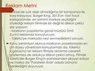 Reklam Metni 
 Türkiye'de çok alışık olmadığımız bir kampanya ile 
karşı karşıyayız. Burger King, 2013'ün -fast food 
kategorisinde- en samimi markası seçildiğini 
söylediği reklam filminde bir değil iki dikkat çekici 
şey yapıyor: 
- Markanın pazarlama genel müdürü Ümit 
Zuvin'i reklamda konuşturuyor, 
- Tüketiciye markada neyi sevmediklerini soruyor. 
 Konu samimiyet olunca markanın pazarlamada en 
üst düzey yöneticisini konuşturması da, tüketici 
içgörüsünü bir reklam filmiyle aktarma cesareti 
göstermesi de oldukça dikkat çekici olmuş. Filmde 
tüketiciler Burger King'in patatesinden şikayet ediyor 
ve marka da "Patatesin Kralı" adıyla ürününü 
yenilediğini duyuruyor. 
 