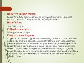 Hedef ve iletilen Mesaj; 
Burger King tüketicisinin görüşlerini dinleyerek ürününde değişiklik 
yapıyor. Hedefi müşteriye verdiği değeri göstermek. 
Hedef Kitle; 
5-12 12-60 yaş grubu 
Kullanılan Kanallar; 
Televizyon ve Sosyal ağlar 
Kampanyanın Başarısı; 
Çağımızın en büyük sloganlarından birisi hiç şüphesiz ki “Müşteri Kraldır” 
anlayışı. Bu anlayışa paralel olarak işletmelerin de en fazla yapması 
gereken şeylerden bir tanesi de müşteri memnuniyetinin sağlanması. 
Burger King de aslında tam da bunu yapmış. Yani müşterisine kulak 
vermiş. Müşterinin ne dediğini ve işletmeden ne istediğini söylemiş. 
Burger King bu durumu reklamında da tüketiciye bildiriyor. Burger King 
tüketiciye “Bak seni dinledim ve şikayetini düzelttim” mesajını net bir 
şekilde veriyor. 
 