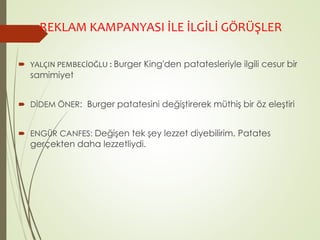 REKLAM KAMPANYASI İLE İLGİLİ GÖRÜŞLER 
 YALÇIN PEMBECİOĞLU : Burger King'den patatesleriyle ilgili cesur bir 
samimiyet 
 DİDEM ÖNER: Burger patatesini değiştirerek müthiş bir öz eleştiri 
 ENGÜR CANFES: Değişen tek şey lezzet diyebilirim. Patates 
gerçekten daha lezzetliydi. 
 