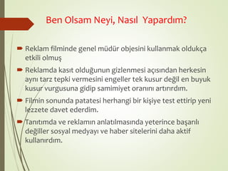 Ben Olsam Neyi, Nasıl Yapardım? 
 Reklam filminde genel müdür objesini kullanmak oldukça 
etkili olmuş 
 Reklamda kasıt olduğunun gizlenmesi açısından herkesin 
aynı tarz tepki vermesini engeller tek kusur değil en buyuk 
kusur vurgusuna gidip samimiyet oranını artırırdım. 
 Filmin sonunda patatesi herhangi bir kişiye test ettirip yeni 
lezzete davet ederdim. 
 Tanıtımda ve reklamın anlatılmasında yeterince başarılı 
değiller sosyal medyayı ve haber sitelerini daha aktif 
kullanırdım. 
