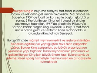 Burger King'in büyüme hikâyesi fast-food sektöründe 
bayilik ve reklamın gelişiminin hikâyesidir. McLamore ve 
Edgerton 1954’de basit bir konseptle başlamışlardı:5 yıl 
sonra, 5 Florida Burger King’lerini ulusal bir zincire 
çevirmeye hazırdılar. 1967’de şirketlerini Pillsbury’e 
satana kadar Burger King, ülkedeki 3. büyük fast-food 
zinciri haline geldi ve sektörün lideri McDonald's’ın 
ardından ikinci olmak üzereydi. 
Burger King'de müşteri memnuniyetini ve restoran kârlılığını 
öncelikle eğitilmiş ve yaptığı işten zevk alan çalışanlar 
sağlar. Burger King çalışanları, bu büyük organizasyon 
şemasının yapı taşlarıdır. İnsan kaynaklarının planlama ve 
gelişimi Burger King için büyük önem taşır. Evlere servis ve 
internet üzeri sipariş hizmetiyle memnuniyeti en üst düzeyde 
tutmaktadır 
 