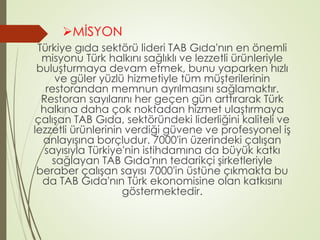 MİSYON 
Türkiye gıda sektörü lideri TAB Gıda'nın en önemli 
misyonu Türk halkını sağlıklı ve lezzetli ürünleriyle 
buluşturmaya devam etmek, bunu yaparken hızlı 
ve güler yüzlü hizmetiyle tüm müşterilerinin 
restorandan memnun ayrılmasını sağlamaktır. 
Restoran sayılarını her geçen gün arttırarak Türk 
halkına daha çok noktadan hizmet ulaştırmaya 
çalışan TAB Gıda, sektöründeki liderliğini kaliteli ve 
lezzetli ürünlerinin verdiği güvene ve profesyonel iş 
anlayışına borçludur. 7000'in üzerindeki çalışan 
sayısıyla Türkiye'nin istihdamına da büyük katkı 
sağlayan TAB Gıda'nın tedarikçi şirketleriyle 
beraber çalışan sayısı 7000'in üstüne çıkmakta bu 
da TAB Gıda'nın Türk ekonomisine olan katkısını 
göstermektedir. 
 