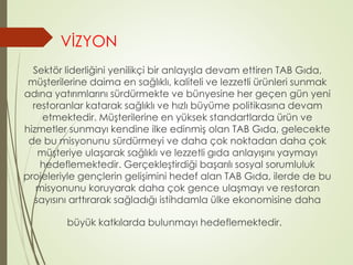 VİZYON 
Sektör liderliğini yenilikçi bir anlayışla devam ettiren TAB Gıda, 
müşterilerine daima en sağlıklı, kaliteli ve lezzetli ürünleri sunmak 
adına yatırımlarını sürdürmekte ve bünyesine her geçen gün yeni 
restoranlar katarak sağlıklı ve hızlı büyüme politikasına devam 
etmektedir. Müşterilerine en yüksek standartlarda ürün ve 
hizmetler sunmayı kendine ilke edinmiş olan TAB Gıda, gelecekte 
de bu misyonunu sürdürmeyi ve daha çok noktadan daha çok 
müşteriye ulaşarak sağlıklı ve lezzetli gıda anlayışını yaymayı 
hedeflemektedir. Gerçekleştirdiği başarılı sosyal sorumluluk 
projeleriyle gençlerin gelişimini hedef alan TAB Gıda, ilerde de bu 
misyonunu koruyarak daha çok gence ulaşmayı ve restoran 
sayısını arttırarak sağladığı istihdamla ülke ekonomisine daha 
büyük katkılarda bulunmayı hedeflemektedir. 
 