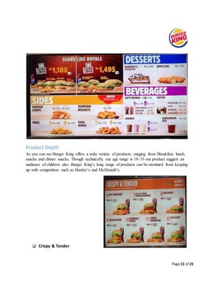 Page 11 of 21
Product Depth
As you can see Burger King offers a wide variety of products; ranging from Breakfast, lunch,
snacks and dinner snacks. Though technically our age range is 18-35 our product suggest an
audience of children also. Burger King’s long range of products can be stemmed from keeping
up with competitors such as Hardee’s and McDonald’s.
 Crispy & Tender
 