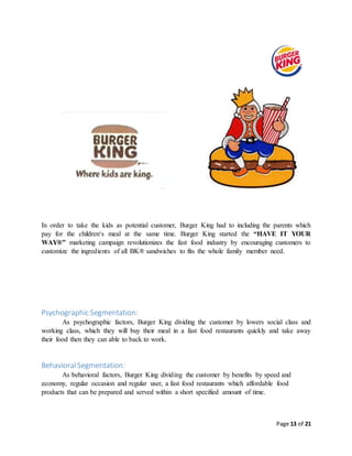 Page 13 of 21
In order to take the kids as potential customer, Burger King had to including the parents which
pay for the children‘s meal at the same time. Burger King started the “HAVE IT YOUR
WAY®” marketing campaign revolutionizes the fast food industry by encouraging customers to
customize the ingredients of all BK® sandwiches to fits the whole family member need.
Psychographic Segmentation:
As psychographic factors, Burger King dividing the customer by lowers social class and
working class, which they will buy their meal in a fast food restaurants quickly and take away
their food then they can able to back to work.
BehavioralSegmentation:
As behavioral factors, Burger King dividing the customer by benefits by speed and
economy, regular occasion and regular user, a fast food restaurants which affordable food
products that can be prepared and served within a short specified amount of time.
 