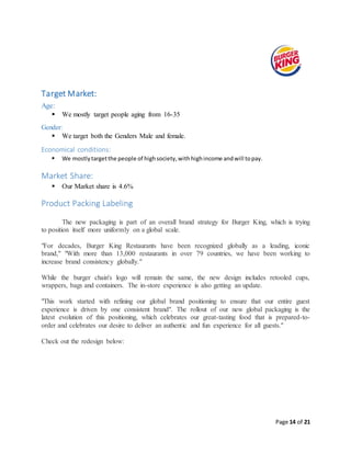Page 14 of 21
Target Market:
Age:
 We mostly target people aging from 16-35
Gender:
 We target both the Genders Male and female.
Economical conditions:
 We mostlytargetthe people of highsociety,withhighincome andwill topay.
Market Share:
 Our Market share is 4.6%
Product Packing Labeling
The new packaging is part of an overall brand strategy for Burger King, which is trying
to position itself more uniformly on a global scale.
"For decades, Burger King Restaurants have been recognized globally as a leading, iconic
brand," "With more than 13,000 restaurants in over 79 countries, we have been working to
increase brand consistency globally."
While the burger chain's logo will remain the same, the new design includes retooled cups,
wrappers, bags and containers. The in-store experience is also getting an update.
"This work started with refining our global brand positioning to ensure that our entire guest
experience is driven by one consistent brand". The rollout of our new global packaging is the
latest evolution of this positioning, which celebrates our great-tasting food that is prepared-to-
order and celebrates our desire to deliver an authentic and fun experience for all guests."
Check out the redesign below:
 
