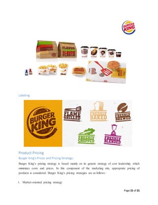 Page 15 of 21
Labeling
Product Pricing
Burger King’s Prices and Pricing Strategy:
Burger King’s pricing strategy is based mainly on its generic strategy of cost leadership, which
minimizes costs and prices. In this component of the marketing mix, appropriate pricing of
products is considered. Burger King’s pricing strategies are as follows:
1. Market-oriented pricing strategy
 