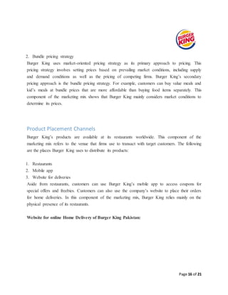 Page 16 of 21
2. Bundle pricing strategy
Burger King uses market-oriented pricing strategy as its primary approach to pricing. This
pricing strategy involves setting prices based on prevailing market conditions, including supply
and demand conditions as well as the pricing of competing firms. Burger King’s secondary
pricing approach is the bundle pricing strategy. For example, customers can buy value meals and
kid’s meals at bundle prices that are more affordable than buying food items separately. This
component of the marketing mix shows that Burger King mainly considers market conditions to
determine its prices.
Product Placement Channels
Burger King’s products are available at its restaurants worldwide. This component of the
marketing mix refers to the venue that firms use to transact with target customers. The following
are the places Burger King uses to distribute its products:
1. Restaurants
2. Mobile app
3. Website for deliveries
Aside from restaurants, customers can use Burger King’s mobile app to access coupons for
special offers and freebies. Customers can also use the company’s website to place their orders
for home deliveries. In this component of the marketing mix, Burger King relies mainly on the
physical presence of its restaurants.
Website for online Home Delivery of Burger King Pakistan:
 