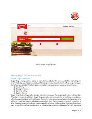 Page 17 of 21
Marketing Activities Promotion
Burger King’s Promotion:
Burger King employs various tactics to promote its products. This component of the marketing mix
coversthe tactics usedto communicate withthe targetmarketaboutthe firm’soffers.Burger King Uses
the following promotion/marketing communications tactics, arranged according to significance:
1) Advertising
2) Sales promotions
3) Personal selling
4) Public relations
BurgerKingreliesmainlyonadvertisingtopromote itsproducts.The companyadvertises online and on
TV and print media. In addition, Burger King uses sales promotions in the form of coupons and other
offersthroughits website and mobile app. The firm’s restaurant personnel also typically use personal
selling to encourage customers to buy more products from the menu, such as desserts in addition to
whatthe customeralreadyordered.Inapplyingpublicrelations,the Burger King McLamore Foundation
givesscholarshipsandfinancial assistance foreducationalprograms,therebyalsoeffectively promoting
 