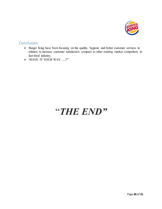 Page 20 of 21
Conclusion:
 Burger King have been focusing on the quality, hygiene and better customer services in
relation to increase customer satisfaction compare to other existing market competitors in
fast-food industry.
 “HAVE IT YOUR WAY…..!!”
“THE END”
 