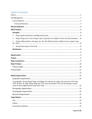 Page 3 of 21
Table of Contents
History:..............................................................................................................................................5
Top Management...............................................................................................................................7
Current Situation.............................................................................................................................7
Current performance:..................................................................................................................7
Mission Statement.............................................................................................................................8
SWOT Analysis...................................................................................................................................8
Strengths:......................................................................................................................................8
 Huge popular brand name and high brand loyalty. .....................................................................8
 Burger King serves a lot of burgers that is typically not available in other fast food restaurant. .....8
 Product differentiation with large size. We offer different deals in different sizes (regular, large,
XL, XXL). .....................................................................................................................................8
 Strong brand equity in fast food................................................................................................8
Weaknesses:..................................................................................................................................8
..........................................................................................................................................................9
Opportunities:...................................................................................................................................9
Threats:.............................................................................................................................................9
Major Competitors:............................................................................................................................9
Major Products................................................................................................................................10
Product Length:............................................................................................................................10
Product Depth..................................................................................................................................11
........................................................................................................................................................12
Market Segmentation......................................................................................................................12
Geographic Segmentation:............................................................................................................12
As geographic factors,Burger King are dividing the customer by region, they located in USA since
1954. On June 30, 2004, Burger King had 7,976 store all around in USA,the local people can just
came by their neighborhood to enjoy their meal. .............................................................................12
Demographic Segmentation: .........................................................................................................12
Psychographic Segmentation:........................................................................................................13
Behavioral Segmentation: .............................................................................................................13
Target Market:.................................................................................................................................14
Age:.............................................................................................................................................14
Gender:........................................................................................................................................14
Economical conditions:.................................................................................................................14
 