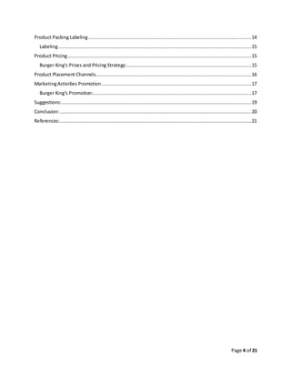 Page 4 of 21
Product Packing Labeling ..................................................................................................................14
Labeling.......................................................................................................................................15
Product Pricing.................................................................................................................................15
Burger King’s Prices and Pricing Strategy:.......................................................................................15
Product Placement Channels.............................................................................................................16
MarketingActivities Promotion.........................................................................................................17
Burger King’s Promotion:...............................................................................................................17
Suggestions:.....................................................................................................................................19
Conclusion:......................................................................................................................................20
References:......................................................................................................................................21
 