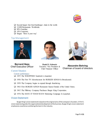 Page 7 of 21
 Second largest fast food hamburger chain in the world.
 12,000 Restaurants Worldwide
 90% Franchise
 10% Corporate.
 Slogan: ‘Have it your way’
Top Management
Current Situation
Current performance:
 1957: The WHOPPER® Sandwich is launched.
 1958: The First TV Advertisement for BURGER KING® Is Broadcasted.
 1959: The Company begins to expand through franchising.
 1963: First BURGER KING® Restaurant Opens Outside of the United States.
 1967: The Pillsbury Company Purchases Burger King Corporation.
 1974: The HAVE IT YOUR WAY® Marketing Campaign Is Launched.
Vision Statement
BurgerKing’svisionstatementisbasedonthe original aims of the company’s founders. A firm’s
visionstatementguidesthe organizational developmentof the business.BurgerKing’s vision statement
emphasizes excellence and being the best in the industry.
Alexandre Behring
Chairman of board of directors
Daniel S. Schwartz
Executive Vice President &
Chief Financial Officer
Bernard Hees
Chief Executive Officer
 