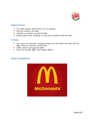 Page 9 of 21
Opportunities:
 We should introduce home delivery for our customers.
 Open new branches and outlets.
 Advertise our products, new deal and offer.
 Product improvement, modifying it as per tastes of people around the world.
Threats:
 Now a days new restaurants are being opening so we have threats from them that they
might attract our customers towards them.
 Health concerns among general public.
 Food costs are rising higher than standard inflation
Major Competitors:
 