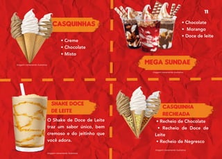 Casquinhas
CASQUINHA
RECHEADA
MEGA SUNDAE
SHAKE DOCE
DE LEITE
• Creme
• Chocolate
• Misto
• Recheio de Chocolate
• Recheio de Doce de
Leite
• Recheio de Negresco
Imagem meramente ilustrativa.
Imagem meramente ilustrativa.
Imagem meramente ilustrativa.
Imagem meramente ilustrativa.
O Shake de Doce de Leite
traz um sabor único, bem
cremoso e do jeitinho que
você adora.
• Chocolate
• Morango
• Doce de leite
11
 