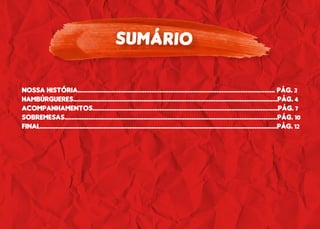 SUMÁRIO
NOSSA HISTÓRIA................................................................................................................... PÁG. 3
HAMBÚRGUERES.......................................................................................................................PÁG. 4
ACOMPANHAMENTOS............................................................................................................PÁG. 7
SOBREMESAS............................................................................................................................PÁG. 10
FINAL..........................................................................................................................................PÁG. 12
 