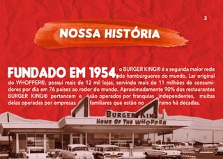 Fundado em 1954,o BURGER KING® é a segunda maior rede
de hambúrgueres do mundo. Lar original
do WHOPPER®, possui mais de 12 mil lojas, servindo mais de 11 milhões de consumi-
dores por dia em 76 países ao redor do mundo. Aproximadamente 90% dos restaurantes
BURGER KING® pertencem e são operados por franquias independentes, muitas
delas operadas por empresas familiares que estão no ramo há décadas.
NOSSA HISTÓRIA
3
 