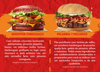 WHOPPER FURIOSAÇO PICANHA 7 PECADOS
Com cebolas crocantes levemente
apimentadas, pimenta jalapeño,
bacon, um delicioso molho furioso,
hambúrguer grelhado no fogo como
churrasco e, pela primeira vez, um
pão vermelho feito com pimenta
malagueta.
Imagem meramente ilustrativa.
Pão polvilhado com farinha de milho,
um suculento hambúrguer de picanha,
queijo brie, geléia de pimenta, alface
e maionese. Todos esses ingredientes
são cuidadosamente armazenados e
preparados para você se deliciar com
um sanduíche fresquinho e de alta
qualidade.
Imagem meramente ilustrativa.
5
 