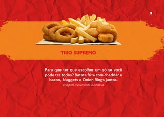 TRIO SUPREMO
Para que ter que escolher um só se você
pode ter todos? Batata frita com cheddar e
bacon, Nuggets e Onion Rings juntos.
Imagem meramente ilustrativa.
9
 