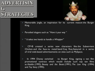 ADVERTISING STRATEGIES Memorable jingle, an inspiration for its  current mascot the Burger King. Parodied slogans such as ” Have it your way  ” “  It takes two hands to handle a Whopper”   CP+B created a series new characters like the Subservient Chicken and the faux nu metal band Coq Roq featured in a series of viral web-based advertisements on sites such as MySpace.   In 1994 Disney switched  to Burger King, signing a ten film promotional contract which would include such top ten films as  Aladdin  (1992),  Beauty and the Beast  (1991),  The Lion King  (1994) and  Toy Story  (1995). 