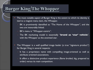 Burger King/The Whopper The most notable aspect of Burger King is the extent to which its identity is tied to a magnet menu item, the Whopper. BK is prominently identified as “The Home of the Whopper”, and the two are inexorably linked. BK’s menu is “Whopper-centric”. The BK marketing model is essentially “ brand as ‘star’ vehicle ”, with the Whopper as the anointed star. The Whopper is a well qualified image leader (a true “signature product”) for Burger King in several respects: It has a proprietary name with compelling image-oriented as well as attribute oriented associations. It offers a distinctive product experience (flame broiled, big, prepared to order) versus its main competition. 