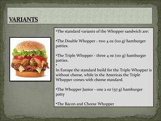 The standard variants of the Whopper sandwich are: The Double Whopper - two 4 oz (110 g) hamburger patties. The Triple Whopper - three 4 oz (110 g) hamburger patties. In Europe the standard build for the Triple Whopper is without cheese, while in the Americas the Triple Whopper comes with cheese standard. The Whopper Junior - one 2 oz (57 g) hamburger patty The Bacon and Cheese Whopper  